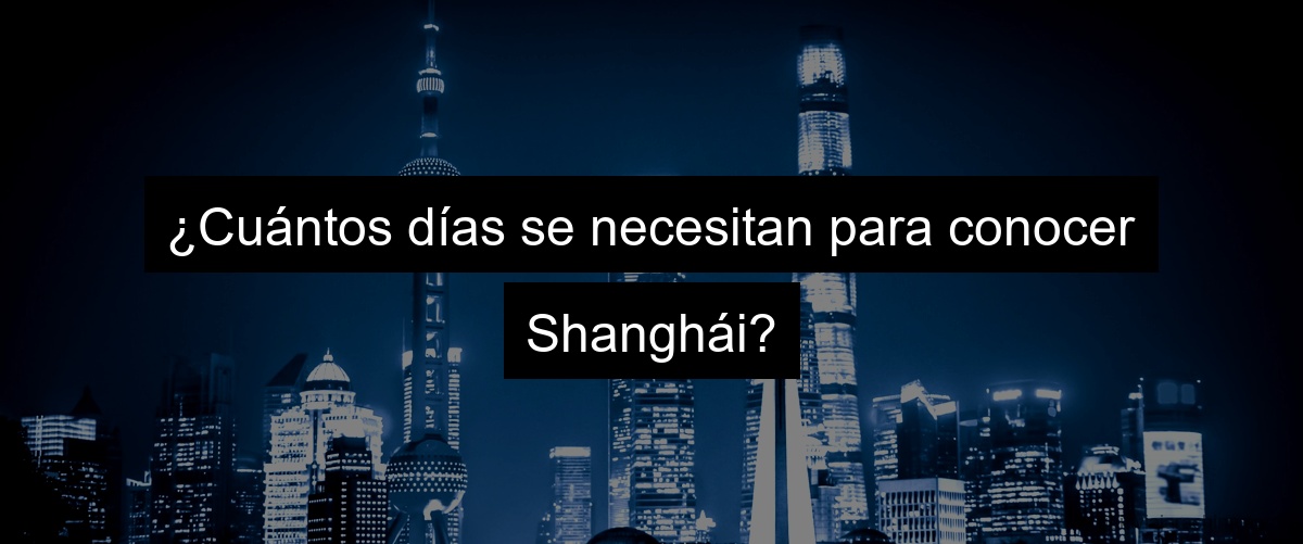 ¿Cuántos días se necesitan para conocer Shanghái?