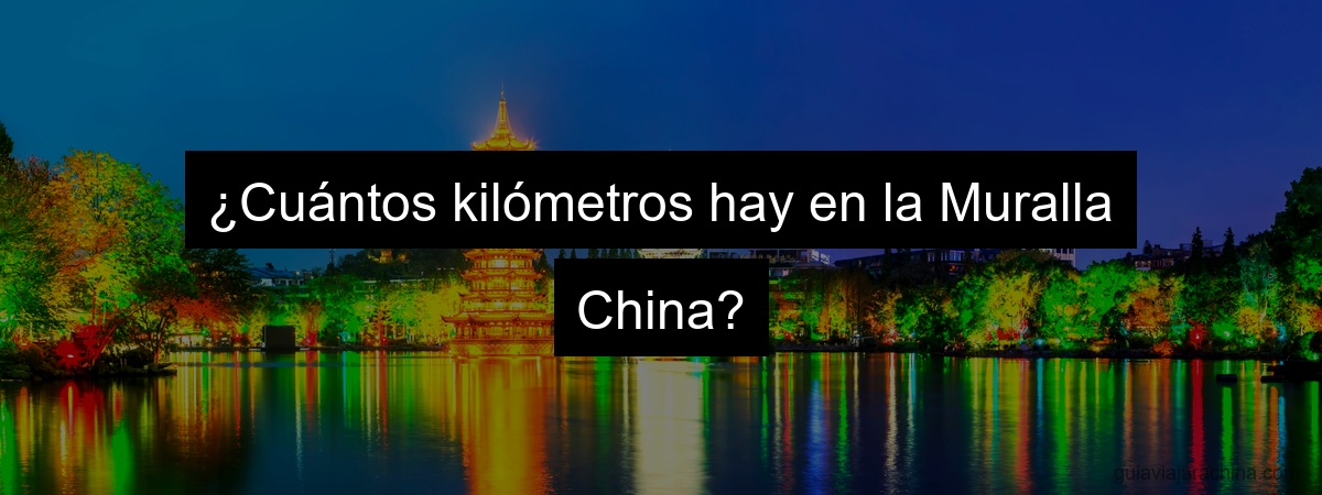 ¿Cuántos kilómetros hay en la Muralla China?