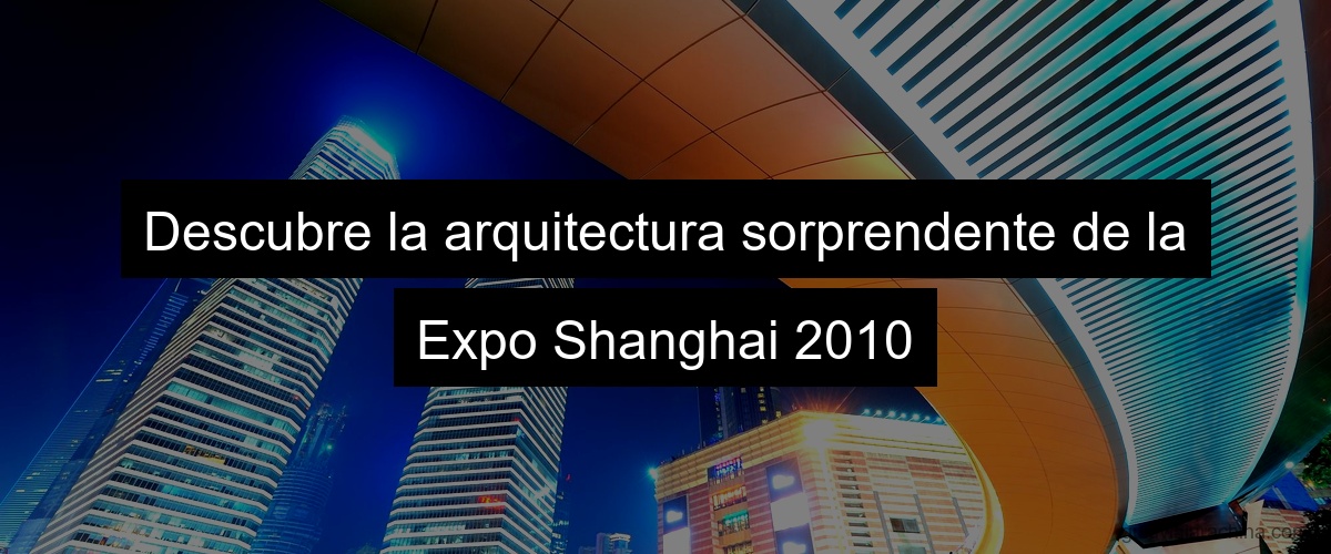 Descubre la arquitectura sorprendente de la Expo Shanghai 2010