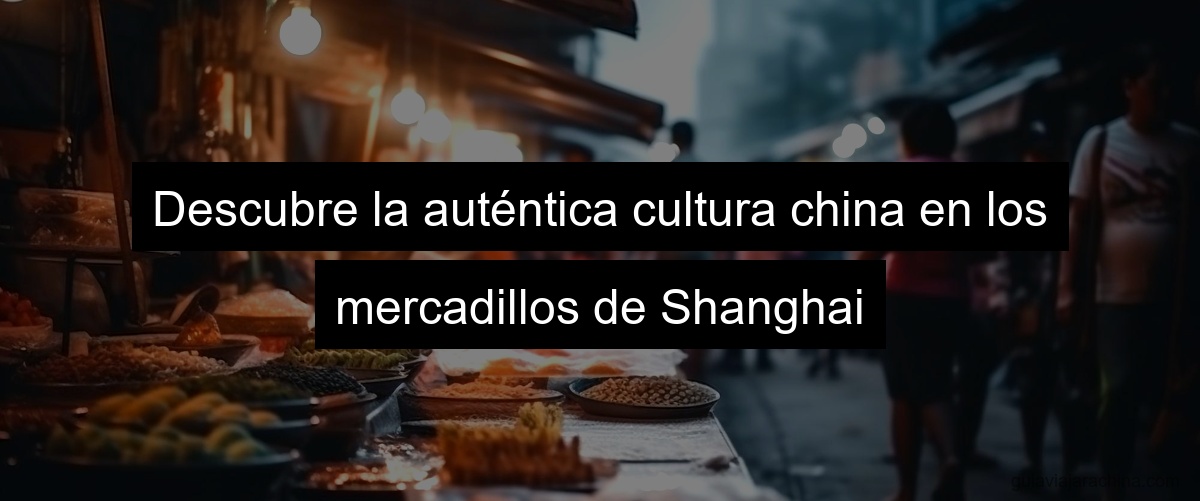 Descubre la auténtica cultura china en los mercadillos de Shanghai