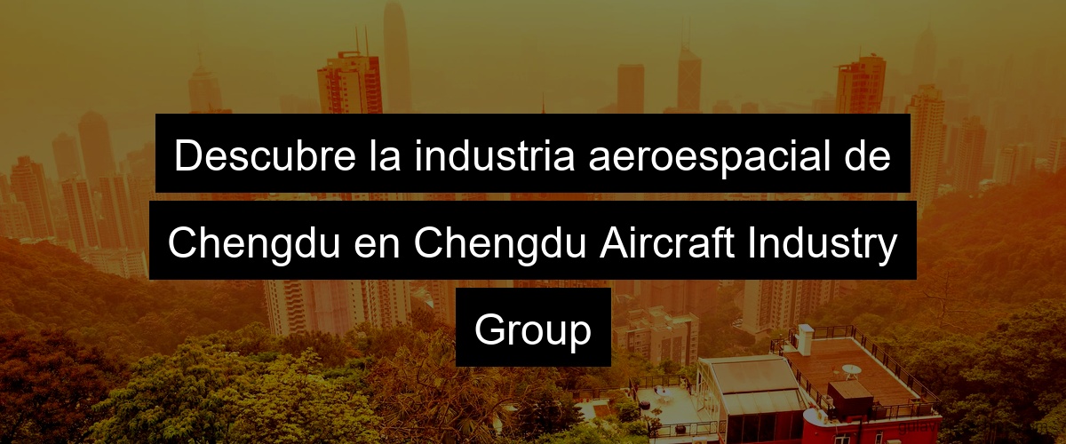 Descubre la industria aeroespacial de Chengdu en Chengdu Aircraft Industry Group