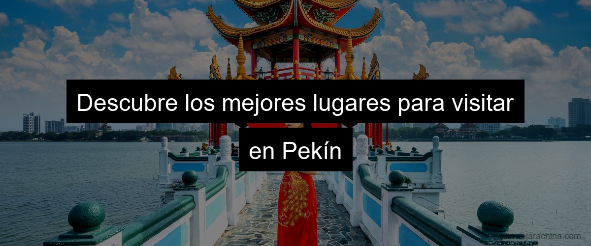 Descubre los mejores lugares para visitar en Pekín