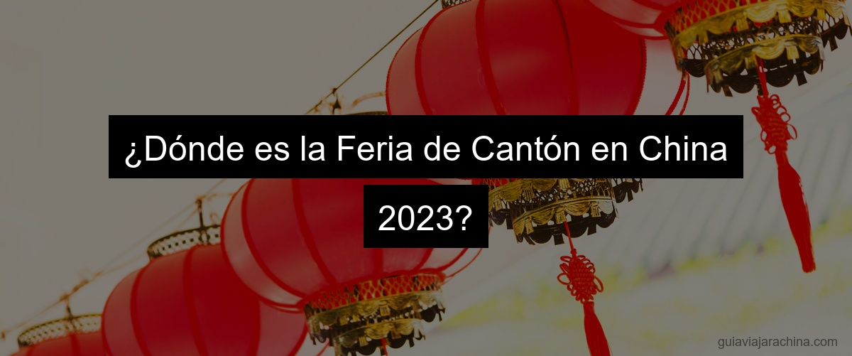 ¿Dónde es la Feria de Cantón en China 2023?