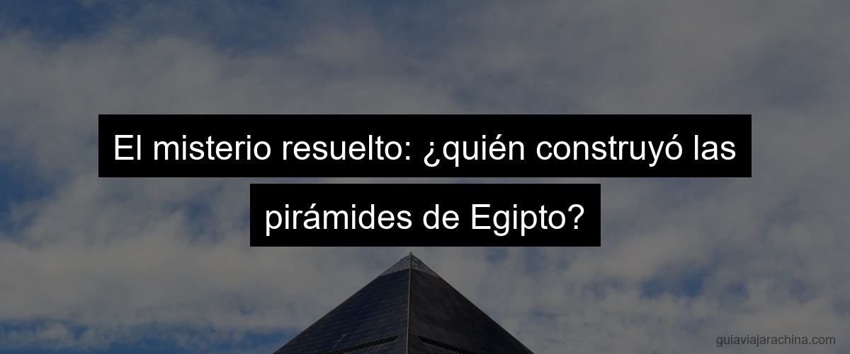 El misterio resuelto: ¿quién construyó las pirámides de Egipto?