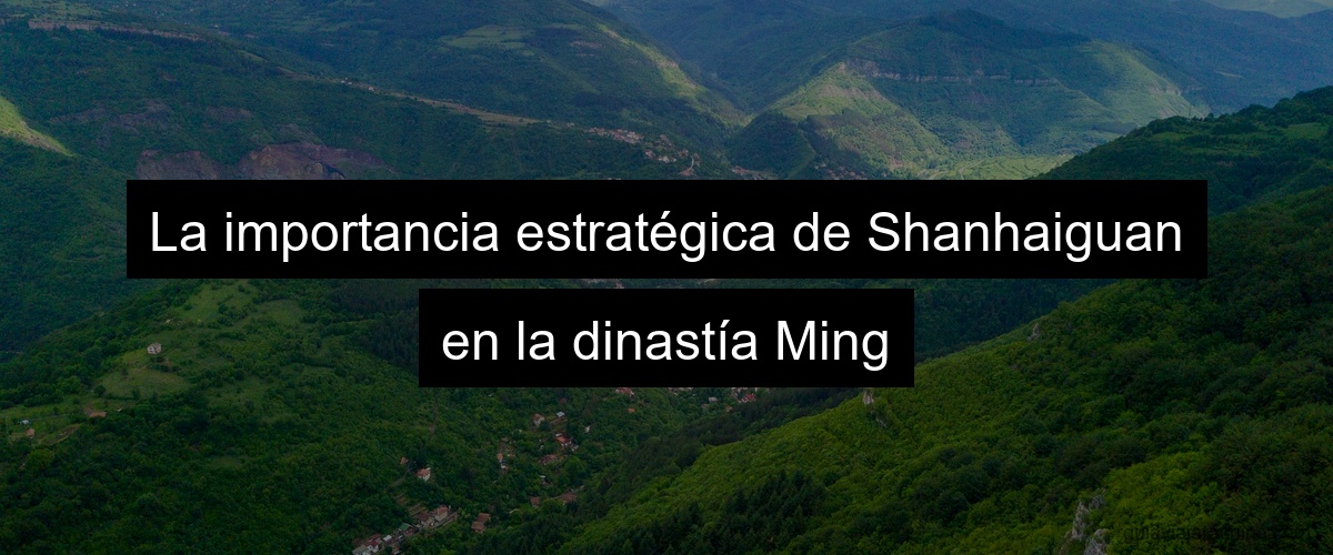 La importancia estratégica de Shanhaiguan en la dinastía Ming