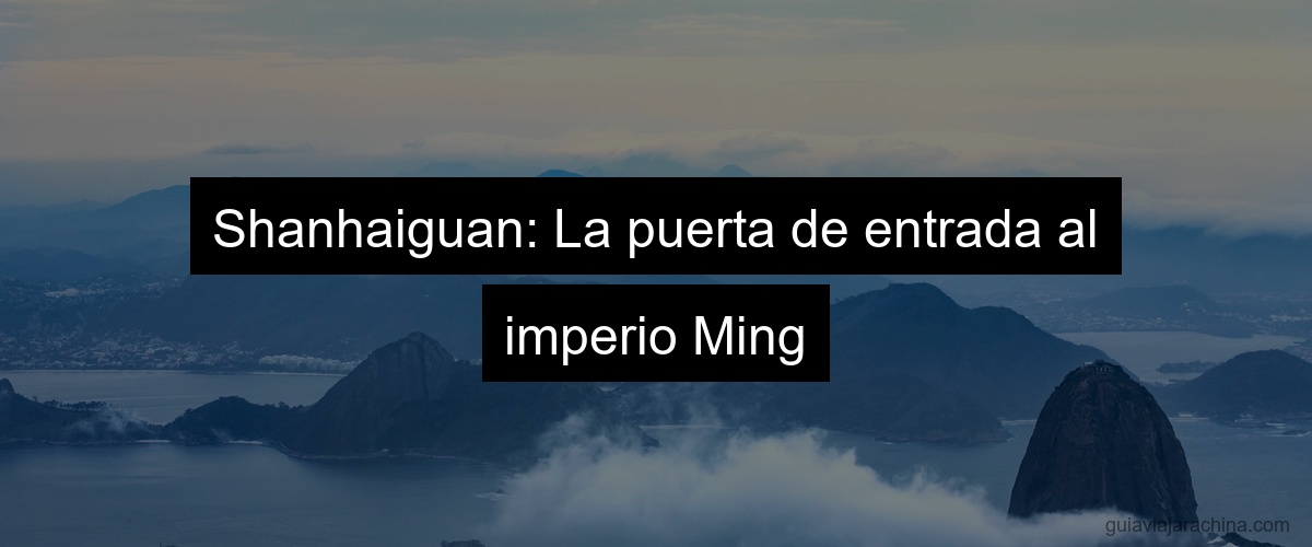 Shanhaiguan: La puerta de entrada al imperio Ming