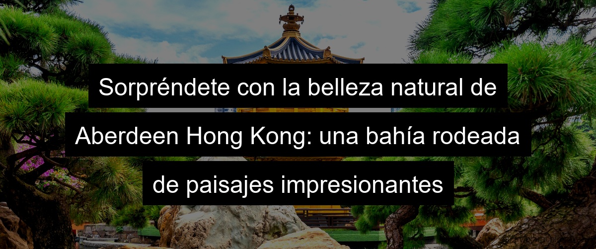 Sorpréndete con la belleza natural de Aberdeen Hong Kong: una bahía rodeada de paisajes impresionantes