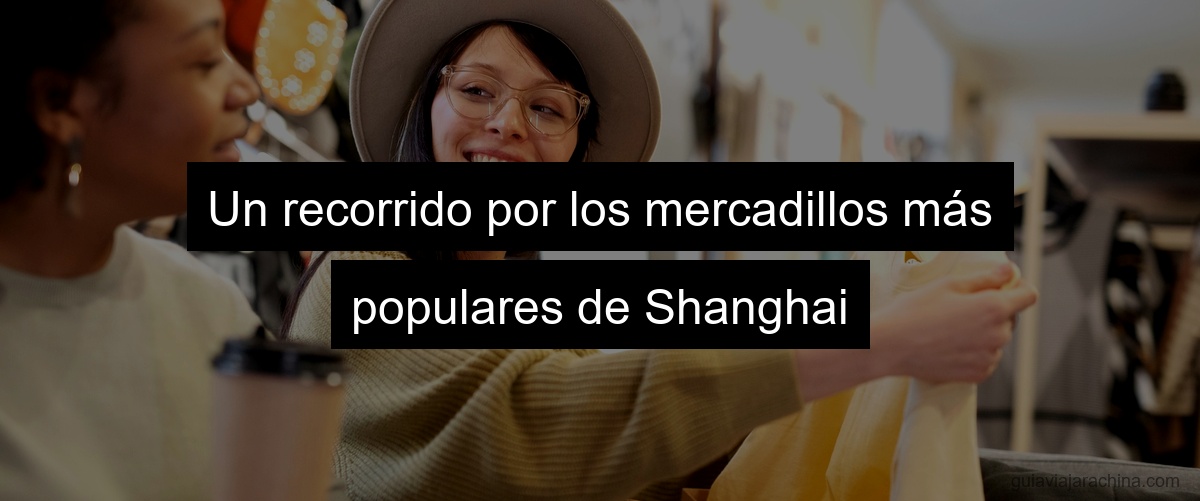 Un recorrido por los mercadillos más populares de Shanghai